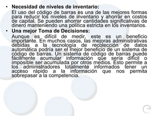 • Necesidad de niveles de inventario:
El uso del código de barras es una de las mejores formas
para reducir los niveles de inventario y ahorrar en costos
de capital. Se pueden ahorrar cantidades significativas de
dinero manteniendo una política estricta en los inventarios.
• Una mejor Toma de Decisiones:
Aunque es difícil de medir, este es un beneficio
importante. En muchos casos, las mejoras administrativas
debidas a la tecnología de recolección de datos
automática podría ser el mejor beneficio de un sistema de
código de barras. Un sistema de código de barras puede
fácilmente acumular información que sería difícil o
imposible ser acumulada por otros medios. Esto permite a
los administradores totalmente informados tener un
acceso rápido a la información que nos permita
sobrepasar a la competencia.
 