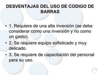 DESVENTAJAS DEL USO DE CODIGO DE
BARRAS
• 1. Requiere de una alta inversión (se debe
considerar como una inversión y no como
un gasto).
• 2. Se requiere equipo sofisticado y muy
delicado.
• 3. Se requiere de capacitación del personal
para su uso.
 