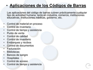 • Aplicaciones de los Códigos de Barras
Las aplicaciones del código de barras cubren prácticamente cualquier
tipo de actividad humana, tanto en industria, comercio, instituciones
educativas, instituciones médicas, gobierno, etc.
• Control de material en proceso
• Control de inventario
• Control de tiempo y asistencia
• Punto de venta
• Control de calidad
• Control de inventario
• Embarques y recibos
• Control de documentos
• Facturación
• Bibliotecas
• Bancos de sangre
• Hospitales
• Control de acceso
• Control de tiempo y asistencia
 