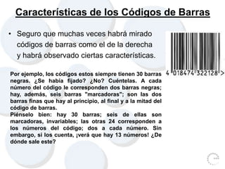 Características de los Códigos de Barras
• Seguro que muchas veces habrá mirado
códigos de barras como el de la derecha
y habrá observado ciertas características.
Por ejemplo, los códigos estos siempre tienen 30 barras
negras. ¿Se había fijado? ¿No? Cuéntelas. A cada
número del código le corresponden dos barras negras;
hay, además, seis barras "marcadoras"; son las dos
barras finas que hay al principio, al final y a la mitad del
código de barras.
Piénselo bien: hay 30 barras; seis de ellas son
marcadoras, invariables; las otras 24 corresponden a
los números del código; dos a cada número. Sin
embargo, si los cuenta, ¡verá que hay 13 números! ¿De
dónde sale este?
 