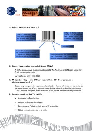 5. Como é a estrutura do GTIN-13 ?


                                                                          Código de barras EAN-13
            GTIN-13 exclusivo para                                        (padrão EAN/UPC requerido
            cada item comercial, deve                                     para leitura óptica nos
            ser atribuído pelo detentor                                   check–outs das lojas no
            da marca do produtos                                          varejo).



                                                                      Dígito verificador

          Prefixo GS1 de Empresa Licenciado
          pela GS1 Brasil pode conter de 7 a
          11 dígitos. Esta definição ocorrerá no      Numeração de cada item comercial (varia
          momento da filiação da empresa.             sua    capacidade     de    combinações
                                                      conforme o prefixo que a antecede).




6. Quem é o responsável pela atribuição dos GTINs?

      A GS1 é a responsável pelas atribuições dos GTINs. No Brasil, a GS1 Brasil, antiga EAN
      Brasil é sua representante.

      www.gs1br.org e (11) 3068-6229

7. Meu produto não possui o GTIN, preciso me filiar à GS1 Brasil por causa da
   obrigatoriedade na NF-e?

      Caso a empresa queira ter o controle automatizado, e fazer a referência entre o código de
      barras do produto e a NF-e, a dona da marca deste produto deverá se filiar para obter o
      GTIN e aplicar o código de barras, mas pelo ajuste SINIEF não existe a obrigatoriedade.

8. Quais os benefícios do GTIN na NF-e ?

      •      Automação no Recebimento

      •      Melhoria no Controle de estoque

      •      Conferencia do Pedido enviado com a NF-e recebida

      •      Código único para controle de produtos
 