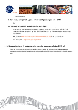 •   Rastreabilidade

   9. Para produtos importados, posso utilizar o código da origem como GTIN?

         Sim

   10. Como sei se o produto faturado na NF-e tem o GTIN?

         Se a dona da marca for associada a GS1 Brasil o GTIN será iniciado por “789” ou “790”.
         Entre em contato com a GS1 do país em que a detentora da marca é associada para mais
         informações:

         GS1 Brasil – www.gs1brasil.org.br, atendimento@gs1br.org ou (11) 3068 6229

         GS1 no Mundo - http://www.gs1.org/contact



11. Não sou o fabricante do produto, preciso preencher os campos cEAN e cEANTrib?

      Sim. Se o produto comercializado na NF- possuir código de barras com GTIN ele deve ser
      destacado no documento, seja o documento gerado pelo fabricante, distribuidor, revenda, varejo,
      etc.
 