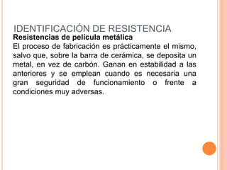 IDENTIFICACIÓN DE RESISTENCIA
Resistencias de película metálica
El proceso de fabricación es prácticamente el mismo,
salvo que, sobre la barra de cerámica, se deposita un
metal, en vez de carbón. Ganan en estabilidad a las
anteriores y se emplean cuando es necesaria una
gran seguridad de funcionamiento o frente a
condiciones muy adversas.
 