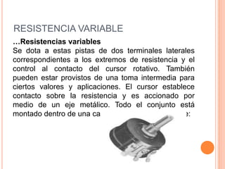 RESISTENCIA VARIABLE
…Resistencias variables
Se dota a estas pistas de dos terminales laterales
correspondientes a los extremos de resistencia y el
control al contacto del cursor rotativo. También
pueden estar provistos de una toma intermedia para
ciertos valores y aplicaciones. El cursor establece
contacto sobre la resistencia y es accionado por
medio de un eje metálico. Todo el conjunto está
montado dentro de una caja metálica, que lo protege:
 