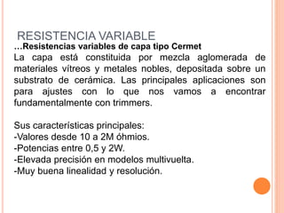 RESISTENCIA VARIABLE
…Resistencias variables de capa tipo Cermet
La capa está constituida por mezcla aglomerada de
materiales vítreos y metales nobles, depositada sobre un
substrato de cerámica. Las principales aplicaciones son
para ajustes con lo que nos vamos a encontrar
fundamentalmente con trimmers.
Sus características principales:
-Valores desde 10 a 2M óhmios.
-Potencias entre 0,5 y 2W.
-Elevada precisión en modelos multivuelta.
-Muy buena linealidad y resolución.
 