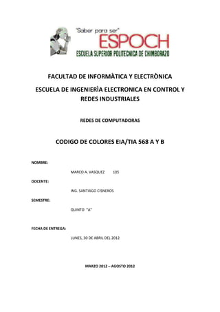FACULTAD DE INFORMÀTICA Y ELECTRÒNICA
 ESCUELA DE INGENIERÌA ELECTRONICA EN CONTROL Y
               REDES INDUSTRIALES


                         REDES DE COMPUTADORAS



            CODIGO DE COLORES EIA/TIA 568 A Y B


NOMBRE:

                    MARCO A. VASQUEZ       105

DOCENTE:

                    ING. SANTIAGO CISNEROS

SEMESTRE:

                    QUINTO “A”



FECHA DE ENTREGA:

                    LUNES, 30 DE ABRIL DEL 2012




                           MARZO 2012 – AGOSTO 2012
 