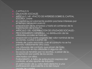 CAPITULO IVUTILIDADES SOCIALESARTICULO 149. <PACTO DE INTERESES SOBRE EL CAPITAL SOCIAL>. Sobreel capital social solamente podrán pactarse intereses por el tiempo necesario para lapreparación de la empresa y hasta el comienzo de la explotación de la misma.ARTICULO 150. <DISTRIBUCION DE UTILIDADES SOCIALES -PROCEDIMIENTO GENERAL>. La distribución de las utilidades sociales se hará enproporción a la parte pagada del valor nominal de las acciones, cuotas o partes deinterés de cada asociado, si en el contrato no se ha previsto válidamente otra cosa.Las cláusulas del contrato que priven de toda participación en las utilidades a algunos delos socios se tendrán por no escritas, a pesar de su aceptación por parte de los sociosafectados con ellas.PARAGRAFO. A falta de estipulación expresa del contrato, el sólo aporte de industriasin estimación de su valor dará derecho a una participación equivalente a la del mayoraporte de capital.