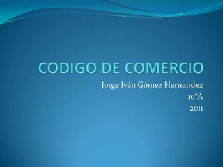 CODIGO DE COMERCIO Jorge Iván Gómez Hernandez 10°A 2011 
