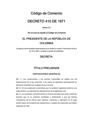 Código de Comercio

                  DECRETO 410 DE 1971
                                          (Marzo 27)


                 Por el cual se expide el Código de Comercio


         EL PRESIDENTE DE LA REPÚBLICA DE
                                     COLOMBIA
En ejercicio de las facultades extraordinarias que le confiere el numeral 15 del artículo 20 de la
                    ley 16 de 1968, y cumplido el requisito allí establecido,



                                      DECRETA:



                            TÍTULO PRELIMINAR

                          DISPOSICIONES GENERALES

Art. 1.- Los comerciantes y los asuntos mercantiles se regirán por las
disposiciones de la ley comercial, y los casos no regulados expresamente en
ella serán decididos por analogía de sus normas.
Art. 2.- En las cuestiones comerciales que no pudieren regularse conforme a la
regla anterior, se aplicarán las disposiciones de la legislación civil.
Art. 3.- La costumbre mercantil tendrá la misma autoridad que la ley comercial,
siempre que no la contraríe manifiesta o tácitamente y que los hechos
constitutivos de la misma sean públicos, uniformes y reiterados en el lugar
donde hayan de cumplirse las prestaciones o surgido las relaciones que deban
regularse por ella.
 