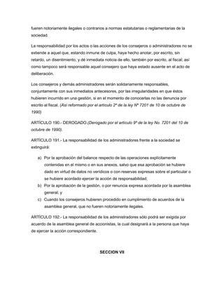 fueren notoriamente ilegales o contrarios a normas estatutarias o reglamentarias de la
sociedad.
La responsabilidad por los actos o las acciones de los consejeros o administradores no se
extiende a aquel que, estando inmune de culpa, haya hecho anotar, por escrito, sin
retardo, un disentimiento, y dé inmediata noticia de ello, también por escrito, al fiscal; así
como tampoco será responsable aquel consejero que haya estado ausente en el acto de
deliberación.
Los consejeros y demás administradores serán solidariamente responsables,
conjuntamente con sus inmediatos antecesores, por las irregularidades en que éstos
hubieren incurrido en una gestión, si en el momento de conocerlas no las denuncia por
escrito al fiscal. (Así reformado por el artículo 2º de la ley Nº 7201 de 10 de octubre de
1990)
ARTÍCULO 190.- DEROGADO.(Derogado por el artículo 9º de la ley No. 7201 del 10 de
octubre de 1990).
ARTÍCULO 191.- La responsabilidad de los administradores frente a la sociedad se
extinguirá:
a) Por la aprobación del balance respecto de las operaciones explícitamente
contenidas en el mismo o en sus anexos, salvo que esa aprobación se hubiere
dado en virtud de datos no verídicos o con reservas expresas sobre el particular o
se hubiere acordado ejercer la acción de responsabilidad;
b) Por la aprobación de la gestión, o por renuncia expresa acordada por la asamblea
general; y
c) Cuando los consejeros hubieren procedido en cumplimiento de acuerdos de la
asamblea general, que no fueren notoriamente ilegales.
ARTÍCULO 192.- La responsabilidad de los administradores sólo podrá ser exigida por
acuerdo de la asamblea general de accionistas, la cual designará a la persona que haya
de ejercer la acción correspondiente.
SECCION VII
 
