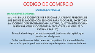 CODIGO DE COMERCIO
SOCIEDAD DE PERSONAS
DISPOSICIONES GENERALES
Art. 44.- EN LAS SOCIEDADES DE PERSONAS LA CALIDAD PERSONAL DE
LOS SOCIOS ES LACONDICIÓN ESENCIAL PARA ASOCIARSE, EXCEPTO EN
LA SOCIEDAD DERESPONSABILIDAD LIMITADA, QUE TAMBIÉN PODRÁN
PARTICIPAR OTRAS SOCIEDADES MERCANTILES NACIONALES O
EXTRANJERAS.(20)
Su capital se integra por cuotas o participaciones de capital, que
pueden ser desiguales.
En las escrituras sociales de estas compañías, los socios deberán
declarar las participaciones sociales que tengan en otras sociedades
 