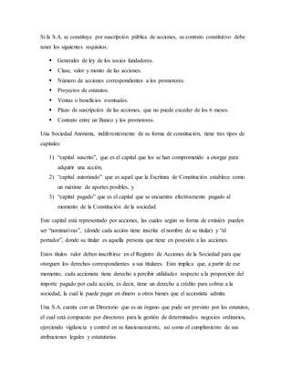 Si la S.A. se constituye por suscripción pública de acciones, su contrato constitutivo debe
tener los siguientes requisitos:
 Generales de ley de los socios fundadores.
 Clase, valor y monto de las acciones.
 Número de acciones correspondientes a los promotores.
 Proyectos de estatutos.
 Ventas o beneficios eventuales.
 Plazo de suscripción de las acciones, que no puede exceder de los 6 meses.
 Contrato entre un Banco y los promotores.
Una Sociedad Anónima, indiferentemente de su forma de constitución, tiene tres tipos de
capitales:
1) “capital suscrito”, que es el capital que los se han comprometido a otorgar para
adquirir una acción,
2) “capital autorizado” que es aquel que la Escritura de Constitución establece como
un máximo de aportes posibles, y
3) “capital pagado” que es el capital que se encuentra efectivamente pagado al
momento de la Constitución de la sociedad.
Este capital está representado por acciones, las cuales según su forma de emisión pueden
ser “nominativas”, (donde cada acción tiene inscrita el nombre de su titular) y “al
portador”, donde su titular es aquella persona que tiene en posesión a las acciones.
Estos títulos valor deben inscribirse en el Registro de Acciones de la Sociedad para que
otorguen los derechos correspondientes a sus titulares. Esto implica que, a partir de ese
momento, cada accionista tiene derecho a percibir utilidades respecto a la proporción del
importe pagado por cada acción, es decir, tiene un derecho a crédito para cobrar a la
sociedad, la cual le puede pagar en dinero u otros bienes que el accionista admita.
Una S.A. cuenta con un Directorio que es un órgano que pude ser previsto por los estatutos,
el cual está compuesto por directores para la gestión de determinados negocios ordinarios,
ejerciendo vigilancia y control en su funcionamiento, así como el cumplimiento de sus
atribuciones legales y estatutarias.
 