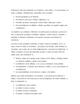 El Directorio debe estar conformado por 3 miembros como mínimo y 12 como máximo, los
cuales so solidaria e ilimitadamente responsables ante la sociedad:
 Por mal desempeño de sus funciones.
 Por violación de las leyes, estatutos, reglamentos, etc.
 Por daños que fueren consecuencia de dolo, fraude, culpa grave o abuso.
 Por toda distribución de utilidades violando que infrinja los requisitos legales para
su distribución.
Los miembros que conforman el Directorio no podrán ejercer sus funciones por más de 3
años, se debe prever un número de miembros suplentes, se debe convocar a reuniones y
determinar la formación del Quórum y las mayorías necesarias para adopción de
resoluciones.
Así como en otras sociedades comerciales se reúnen a través de Asambleas, la S.A., se
reúne a través de “Juntas de Accionistas”, que puede ser de dos tipos: Junta Ordinaria de
Accionistas, que se reúne una vez al año obligatoriamente, convocada por el Directorio, el
Síndico un número de socios que representen al menos el veinte por ciento (20%) del
capital social, cuya competencia es:
 Resolver asuntos de la memoria anual e informe de los síndicos, el balance general
y el estado de resultados y gestión de la sociedad.
 La distribución de las utilidades o, en su caso, el tratamiento de las pérdidas.
 El nombramiento o remoción de los directores y síndico, y en su caso la fijación de
su remuneración.
 Las responsabilidades de los directores y sindico, si las hubiere.
Mientras que la Junta Extraordinaria de Accionistas es convocada por los Directores o
Síndico, y trata todos los otros temas que no sean de competencia de la Junta Ordinaria, es
decir, su competencia es:
 La modificación de los estatutos.
 La emisión de nuevas acciones.
 La emisión de bonos o debentures.
 El aumento o reducción del capital social.
 