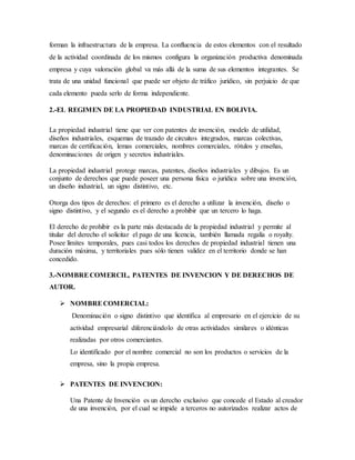 forman la infraestructura de la empresa. La confluencia de estos elementos con el resultado
de la actividad coordinada de los mismos configura la organización productiva denominada
empresa y cuya valoración global va más allá de la suma de sus elementos integrantes. Se
trata de una unidad funcional que puede ser objeto de tráfico jurídico, sin perjuicio de que
cada elemento pueda serlo de forma independiente.
2.-EL REGIMEN DE LA PROPIEDAD INDUSTRIAL EN BOLIVIA.
La propiedad industrial tiene que ver con patentes de invención, modelo de utilidad,
diseños industriales, esquemas de trazado de circuitos integrados, marcas colectivas,
marcas de certificación, lemas comerciales, nombres comerciales, rótulos y enseñas,
denominaciones de origen y secretos industriales.
La propiedad industrial protege marcas, patentes, diseños industriales y dibujos. Es un
conjunto de derechos que puede poseer una persona física o jurídica sobre una invención,
un diseño industrial, un signo distintivo, etc.
Otorga dos tipos de derechos: el primero es el derecho a utilizar la invención, diseño o
signo distintivo, y el segundo es el derecho a prohibir que un tercero lo haga.
El derecho de prohibir es la parte más destacada de la propiedad industrial y permite al
titular del derecho el solicitar el pago de una licencia, también llamada regalía o royalty.
Posee límites temporales, pues casi todos los derechos de propiedad industrial tienen una
duración máxima, y territoriales pues sólo tienen validez en el territorio donde se han
concedido.
3.-NOMBRECOMERCIL, PATENTES DE INVENCION Y DE DERECHOS DE
AUTOR.
 NOMBRECOMERCIAL:
Denominación o signo distintivo que identifica al empresario en el ejercicio de su
actividad empresarial diferenciándolo de otras actividades similares o idénticas
realizadas por otros comerciantes.
Lo identificado por el nombre comercial no son los productos o servicios de la
empresa, sino la propia empresa.
 PATENTES DE INVENCION:
Una Patente de Invención es un derecho exclusivo que concede el Estado al creador
de una invención, por el cual se impide a terceros no autorizados realizar actos de
 