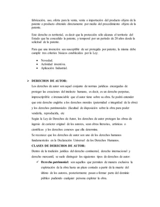 fabricación, uso, oferta para la venta, venta o importación del producto objeto de la
patente o producto obtenido directamente por medio del procedimiento objeto de la
patente.
Este derecho es territorial, es decir que la protección sólo alcanza el territorio del
Estado que ha concedido la patente, y temporal por un período de 20 años desde la
solicitud de la patente.
Para que una invención sea susceptible de ser protegida por patente, la misma debe
cumplir tres criterios básicos establecidos por la Ley:
 Novedad.
 Actividad inventiva.
 Aplicación Industrial.
 DERECHOS DE AUTOR:
Los derechos de autor son aquel conjunto de normas jurídicas encargadas de
proteger las creaciones del intelecto humano, es decir, es un derecho perpetuo,
imprescriptible e irrenunciable que el autor tiene sobre su obra. Se podrá entender
que este derecho engloba a los derechos morales (paternidad e integridad de la obra)
y los derechos patrimoniales (facultad de disposición sobre la obra para poder
venderla, reproducirla, etc
Según la Ley de Derechos de Autor, los derechos de autor protegen las obras de
ingenio de carácter original de los autores, sean obras literarias, artísticas o
científicas y los derechos conexos que ella determina.
Se reconoce que los derechos de autor son uno de los derechos humanos
fundamentales en la Declaración Universal de los Derechos Humanos.
CLASES DE DERECHOS DE AUTOR:
Dentro de la tradición jurídica del derecho continental, derecho internacional y
derecho mercantil, se suele distinguir los siguientes tipos de derechos de autor:
 Derecho patrimonial: son aquellos que permiten de manera exclusiva la
explotación de la obra hasta un plazo contado a partir de la muerte del
último de los autores, posteriormente pasan a formar parte del dominio
público pudiendo cualquier persona explotar la obra.
 
