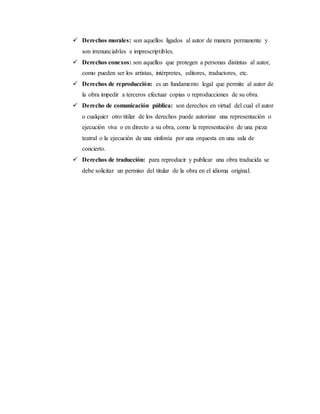  Derechos morales: son aquellos ligados al autor de manera permanente y
son irrenunciables e imprescriptibles.
 Derechos conexos: son aquellos que protegen a personas distintas al autor,
como pueden ser los artistas, intérpretes, editores, traductores, etc.
 Derechos de reproducción: es un fundamento legal que permite al autor de
la obra impedir a terceros efectuar copias o reproducciones de su obra.
 Derecho de comunicación pública: son derechos en virtud del cual el autor
o cualquier otro titilar de los derechos puede autorizar una representación o
ejecución viva o en directo a su obra, como la representación de una pieza
teatral o la ejecución de una sinfonía por una orquesta en una sala de
concierto.
 Derechos de traducción: para reproducir y publicar una obra traducida se
debe solicitar un permiso del titular de la obra en el idioma original.
 