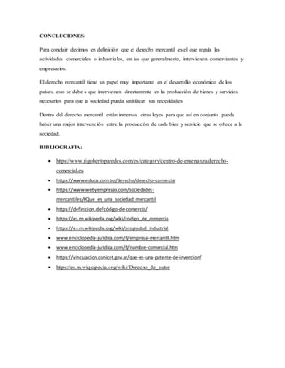 CONCLUCIONES:
Para concluir decimos en definición que el derecho mercantil es el que regula las
actividades comerciales o industriales, en las que generalmente, intervienen comerciantes y
empresarios.
El derecho mercantil tiene un papel muy importante en el desarrollo económico de los
países, esto se debe a que intervienen directamente en la producción de bienes y servicios
necesarios para que la sociedad pueda satisfacer sus necesidades.
Dentro del derecho mercantil están inmersas otras leyes para que así en conjunto pueda
haber una mejor intervención entre la producción de cada bien y servicio que se ofrece a la
sociedad.
BIBLIOGRAFIA:
 https://www.rigobertoparedes.com/es/category/centro-de-ensenanza/derecho-
comercial-es
 https://www.educa.com.bo/derecho/derecho-comercial
 https://www.webyempresas.com/sociedades-
mercantiles/#Que_es_una_sociedad_mercantil
 https://definicion.de/código-de-comercio/
 https://es.m.wikipedia.org/wiki/codigo_de_comercio
 https://es.m.wikipedia.org/wiki/propiedad_industrial
 www.enciclopedia-juridica.com/d/empresa-mercantil.htm
 www.enciclopedia-juridica.com/d/nombre-comercial.htm
 https://vinculacion.conicet.gov.ar/que-es-una-patente-de-invencion/
 https://es.m.wiquipedia.org/wiki/Derecho_de_autor
 