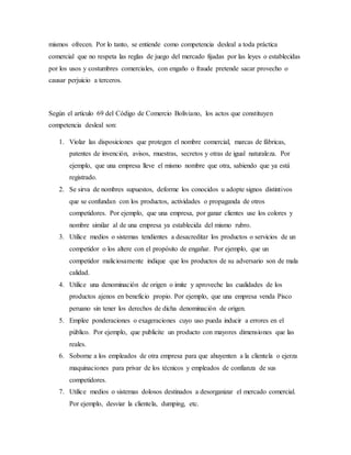 mismos ofrecen. Por lo tanto, se entiende como competencia desleal a toda práctica
comercial que no respeta las reglas de juego del mercado fijadas por las leyes o establecidas
por los usos y costumbres comerciales, con engaño o fraude pretende sacar provecho o
causar perjuicio a terceros.
Según el artículo 69 del Código de Comercio Boliviano, los actos que constituyen
competencia desleal son:
1. Violar las disposiciones que protegen el nombre comercial, marcas de fábricas,
patentes de invención, avisos, muestras, secretos y otras de igual naturaleza. Por
ejemplo, que una empresa lleve el mismo nombre que otra, sabiendo que ya está
registrado.
2. Se sirva de nombres supuestos, deforme los conocidos u adopte signos distintivos
que se confundan con los productos, actividades o propaganda de otros
competidores. Por ejemplo, que una empresa, por ganar clientes use los colores y
nombre similar al de una empresa ya establecida del mismo rubro.
3. Utilice medios o sistemas tendientes a desacreditar los productos o servicios de un
competidor o los altere con el propósito de engañar. Por ejemplo, que un
competidor maliciosamente indique que los productos de su adversario son de mala
calidad.
4. Utilice una denominación de origen o imite y aproveche las cualidades de los
productos ajenos en beneficio propio. Por ejemplo, que una empresa venda Pisco
peruano sin tener los derechos de dicha denominación de origen.
5. Emplee ponderaciones o exageraciones cuyo uso pueda inducir a errores en el
público. Por ejemplo, que publicite un producto con mayores dimensiones que las
reales.
6. Soborne a los empleados de otra empresa para que ahuyenten a la clientela o ejerza
maquinaciones para privar de los técnicos y empleados de confianza de sus
competidores.
7. Utilice medios o sistemas dolosos destinados a desorganizar el mercado comercial.
Por ejemplo, desviar la clientela, dumping, etc.
 