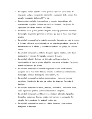  La compra o permuta de títulos-valores públicos o privados, con el ánimo de
negociarlos y el giro, otorgamiento, aceptación o negociación de los mismos. Por
ejemplo, negociación de bonos, DPF’s, etc.
 Las operaciones de bolsa, de rematadores, el corretaje, las comisiones y la
representación o agencias de firmas nacionales o extranjeras. Por ejemplo, las
operaciones de la Bolsa Boliviana de Valores.
 Las fianzas, avales y otras garantías otorgadas en actos y operaciones mercantiles.
Por ejemplo, las garantías personales o hipotecas que pide un Banco para otorgar
créditos.
 La actividad empresarial de las entidades que medien habitualmente entre la oferta y
la demanda publica de recursos financieros, así como las operaciones y servicios de
intermediación de las mismas, y el cambio de monedas. Por ejemplo, las casas de
cambio.
 La actividad empresarial de entidades de seguros a prima o mutuos, sobre daños
patrimoniales y personas. Por ejemplo, corredores de seguro.
 La actividad industrial dedicada a la fabricación de bienes mediante la
transformación de materias primas, adquiridas o de propia producción. Por ejemplo,
fábricas de cualquier tipo de bien.
 La actividad empresarial de transporte de personas o cosas a título oneroso,
cualquiera sea la vía o medio utilizado; así como la del ramo de comunicaciones.
Por ejemplo, empresas de transporte aéreo, terrestre, etc.
 La actividad empresarial de depósito de mercaderías y bienes, así como de
suministros. Por ejemplo, los actos que realizan los Almacenes Generales de
Depósito.
 La actividad empresarial de hoteles, pensiones, residenciales, restaurantes, bares,
cafés, espectáculos públicos y otros establecimientos semejantes.
 La actividad empresarial de publicación de periódicos, editoriales, tipografías,
fotografías, multicopias, librerías, noticias, informaciones y propaganda. Por
ejemplo, diarios de circulación nacional, revistas, etc.
 La actividad empresarial de sanatorios, clínicas, farmacias y otras similares,
incluyendo las funerarias.
 