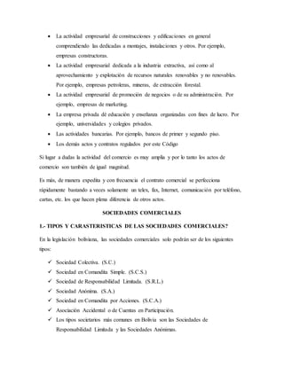  La actividad empresarial de construcciones y edificaciones en general
comprendiendo las dedicadas a montajes, instalaciones y otros. Por ejemplo,
empresas constructoras.
 La actividad empresarial dedicada a la industria extractiva, así como al
aprovechamiento y explotación de recursos naturales renovables y no renovables.
Por ejemplo, empresas petroleras, mineras, de extracción forestal.
 La actividad empresarial de promoción de negocios o de su administración. Por
ejemplo, empresas de marketing.
 La empresa privada dé educación y enseñanza organizadas con fines de lucro. Por
ejemplo, universidades y colegios privados.
 Las actividades bancarias. Por ejemplo, bancos de primer y segundo piso.
 Los demás actos y contratos regulados por este Código
Si lugar a dudas la actividad del comercio es muy amplia y por lo tanto los actos de
comercio son también de igual magnitud.
Es más, de manera expedita y con frecuencia el contrato comercial se perfecciona
rápidamente bastando a veces solamente un telex, fax, Internet, comunicación por teléfono,
cartas, etc. los que hacen plena diferencia de otros actos.
SOCIEDADES COMERCIALES
1.- TIPOS Y CARASTERISTICAS DE LAS SOCIEDADES COMERCIALES?
En la legislación boliviana, las sociedades comerciales solo podrán ser de los siguientes
tipos:
 Sociedad Colectiva. (S.C.)
 Sociedad en Comandita Simple. (S.C.S.)
 Sociedad de Responsabilidad Limitada. (S.R.L.)
 Sociedad Anónima. (S.A.)
 Sociedad en Comandita por Acciones. (S.C.A.)
 Asociación Accidental o de Cuentas en Participación.
 Los tipos societarios más comunes en Bolivia son las Sociedades de
Responsabilidad Limitada y las Sociedades Anónimas.
 