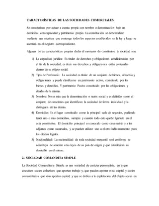 CARACTERÍSTICAS DE LAS SOCIEDADES COMERCIALES
Se caracterizan por actuar a cuenta propia con nombre o denominación bajo un
domicilio, con capacidad y patrimonio propio. La constitución se debe realizar
mediante una escritura que contenga todos los aspectos establecidos en la ley y luego se
asentará en el Registro correspondiente.
Algunas de las características propias dadas al momento de constituirse la sociedad son:
1) La capacidad jurídica: Es titular de derechos y obligaciones condicionadas por
el fin de la sociedad, es decir sus derechos y obligaciones están contenidas
dentro de su objeto social.
2) Tipo de Patrimonio: La sociedad es titular de un conjunto de bienes, derechos y
obligaciones y puede clasificarse en patrimonio activo, constituido por los
bienes y derechos. Y patrimonio Pasivo constituido por las obligaciones y
deudas de la misma.
3) Nombre: No es más que la denominación o razón social y es definido como el
conjunto de caracteres que identifican la sociedad de forma individual y la
distinguen de las demás.
4) Domicilio: Es el lugar constituido como la principal sede de negocios, pudiendo
tener uno o más domicilios, siempre y cuando todo esto quede figurado en el
acta constitutiva. El domicilio principal es conocido como casa matriz y a los
adjuntos como sucursales, y se pueden utilizar uno o el otro indistintamente para
los efectos legales.
5) Nacionalidad: La nacionalidad de toda sociedad mercantil será conforme se
constituya de acuerdo a las leyes de su país de origen y que establezcan su
domicilio en el mismo.
2.- SOCIEDAD COMANDITA SIMPLE
La Sociedad Comanditaria Simple es una sociedad de carácter personalista, en la que
coexisten socios colectivos que aportan trabajo y, que pueden aportar o no, capital y socios
comanditarios que sólo aportan capital, y que se dedica a la explotación del objeto social en
 