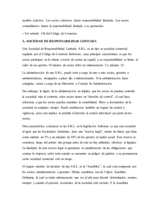 nombre colectivo. Los socios colectivos tienen responsabilidad ilimitada. Los socios
comanditarios tienen la responsabilidad limitada a su aportación.
– Ver artículo 148 del Código de Comercio.
3.- SOCIEDAD DE RESPONSABILIDAD LIMITADA
Una Sociedad de Responsabilidad Limitada S.R.L. es un tipo se sociedad comercial
regulada por el Código de Comercio Boliviano, cuya principal característica es que los
socios participan en la misma a través de cuotas de capital, y su responsabilidad se limita al
valor de sus aportes. El número de socios debe ser mínimamente 2 y máximo 25.
La administración de una S.R.L. puede estar a cargo de uno o más socios, gerentes o
administradores, designados a plazo fijo o indeterminado. Si la administración fuera
colegiada, estará a cargo de un Directorio o Consejo de Administración.
Sin embargo, la figura de la administración no implica que los socios no puedan controlar
la sociedad, más al contrario estos socios tienen un “derecho de control”, el cual hace
referencia a que los socios pueden examinar la contabilidad, libros y documentos de la
sociedad en cualquier tiempo. Puede establecerse también un órgano de control y
vigilancia, pero esto implica la pérdida el derecho al control individual por parte de los
socios.
Otra característica a destacar en las S.R.L. en la legislación boliviana es que esta sociedad
al igual que las Sociedades Anónimas, tiene una “reserva legal”, monto de dinero que tiene
como mínimo un 5% y un máximo de 50% de los aportes al capital social. Esta reserva se
constituye luego del primer año porque antes de este no hay utilidades efectivas ni líquidas.
La finalidad de esta reserva legal es garantizar el cumplimiento de las obligaciones que
contrae la empresa, sobre todo cuando se encuentre en peligro de quiebra, o su permanencia
como sociedad comercial esté en riesgo.
El órgano máximo de decisión de una S.R.L. es la “Asamblea”, la cual está compuesta por
los socios, administradores o gerentes. Dichas asambleas son de 2 tipos: Asamblea
Ordinaria, la cual se reúne mínimamente una vez al año para discutir determinados asuntos,
siempre y cuando el ejercicio económico de la sociedad esté cerrado. Y la Asamblea
 