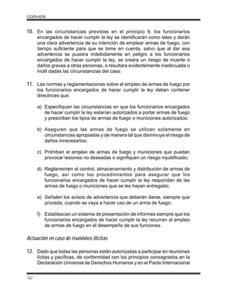 10. En las circunstancias previstas en el principio 9, los funcionarios
encargados de hacer cumplir la ley se identificarán como tales y darán
una clara advertencia de su intención de emplear armas de fuego, con
tiempo suficiente para que se tome en cuenta, salvo que al dar esa
advertencia se pusiera indebidamente en peligro a los funcionarios
encargados de hacer cumplir la ley, se creara un riesgo de muerte o
daños graves a otras personas, o resultara evidentemente inadecuada o
inútil dadas las circunstancias del caso.
11. Las normas y reglamentaciones sobre el empleo de armas de fuego por
los funcionarios encargados de hacer cumplir la ley deben contener
directrices que:
a) Especifiquen las circunstancias en que los funcionarios encargados
de hacer cumplir la ley estarían autorizados a portar armas de fuego
y prescriban los tipos de armas de fuego o municiones autorizados;
b) Aseguren que las armas de fuego se utilicen solamente en
circunstancias apropiadas y de manera tal que disminuya el riesgo de
daños innecesarios;
c) Prohíban el empleo de armas de fuego y municiones que puedan
provocar lesiones no deseadas o signifiquen un riesgo injustificado;
d) Reglamenten el control, almacenamiento y distribución de armas de
fuego, así como los procedimientos para asegurar que los
funcionarios encargados de hacer cumplir la ley respondan de las
armas de fuego o municiones que se les hayan entregado;
e) Señalen los avisos de advertencia que deberán darse, siempre que
proceda, cuando se vaya a hacer uso de un arma de fuego;
f) Establezcan un sistema de presentación de informes siempre que los
funcionarios encargados de hacer cumplir la ley recurran al empleo
de armas de fuego en el desempeño de sus funciones.
Actuación en caso de reuniones ilícitas
12. Dado que todas las personas están autorizadas a participar en reuniones
lícitas y pacíficas, de conformidad con los principios consagrados en la
Declaración Universal de Derechos Humanos y en el Pacto Internacional
CODHEM
162
 