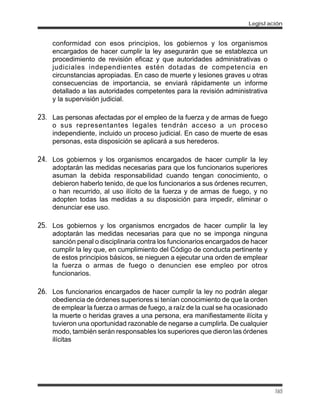 conformidad con esos principios, los gobiernos y los organismos
encargados de hacer cumplir la ley asegurarán que se establezca un
procedimiento de revisión eficaz y que autoridades administrativas o
judiciales independientes estén dotadas de competencia en
circunstancias apropiadas. En caso de muerte y lesiones graves u otras
consecuencias de importancia, se enviará rápidamente un informe
detallado a las autoridades competentes para la revisión administrativa
y la supervisión judicial.
23. Las personas afectadas por el empleo de la fuerza y de armas de fuego
o sus representantes legales tendrán acceso a un proceso
independiente, incluido un proceso judicial. En caso de muerte de esas
personas, esta disposición se aplicará a sus herederos.
24. Los gobiernos y los organismos encargados de hacer cumplir la ley
adoptarán las medidas necesarias para que los funcionarios superiores
asuman la debida responsabilidad cuando tengan conocimiento, o
debieron haberlo tenido, de que los funcionarios a sus órdenes recurren,
o han recurrido, al uso ilícito de la fuerza y de armas de fuego, y no
adopten todas las medidas a su disposición para impedir, eliminar o
denunciar ese uso.
25. Los gobiernos y los organismos encrgados de hacer cumplir la ley
adoptarán las medidas necesarias para que no se imponga ninguna
sanción penal o disciplinaria contra los funcionarios encargados de hacer
cumplir la ley que, en cumplimiento del Código de conducta pertinente y
de estos principios básicos, se nieguen a ejecutar una orden de emplear
la fuerza o armas de fuego o denuncien ese empleo por otros
funcionarios.
26. Los funcionarios encargados de hacer cumplir la ley no podrán alegar
obediencia de órdenes superiores si tenían conocimiento de que la orden
de emplear la fuerza o armas de fuego, a raíz de la cual se ha ocasionado
la muerte o heridas graves a una persona, era manifiestamente ilícita y
tuvieron una oportunidad razonable de negarse a cumplirla. De cualquier
modo, también serán responsables los superiores que dieron las órdenes
ilícitas
Legislación
165
 