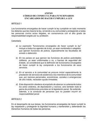 ANEXO
CÓDIGO DE CONDUCTA PARA FUNCIONARIOS
ENCARGADOS DE HACER CUMPLIR LA LEY
ARTÍCULO 1
Los funcionarios encargados de hacer cumplir la ley cumplirán en todo momento
los deberes que les impone la ley, sirviendo a su comunidad y protegiendo a todas
las personas contra actos ilegales, en consonancia con el alto grado de
responsabilidad exigido por su profesión.
Comentario
a) La expresión "funcionarios encargados de hacer cumplir la ley"
incluye a todos los agentes de la ley, ya sean nombrados o elegidos,
que ejercen funciones de policía, especialmente las facultades de
arresto o detención.
b) En los países en que ejercen las funciones de policía autoridades
militares, ya sean uniformadas o no, o fuerzas de seguridad del
Estado, se considerará que la definición de funcionarios encargados
de hacer cumplir la ley comprende a los funcionarios de esos
servicios.
c) En el servicio a la comunidad se procura incluir especialmente la
prestación de servicios de asistencia a los miembros de la comunidad
que, por razones personales, económicas, sociales o emergencias
de otra índole, necesitan ayuda inmediata.
d) Esta disposición obedece al propósito de abarcar no solamente todos
los actos violentos, de depredación y nocivos, sino también toda la
gama de prohibiciones previstas en la legislación penal. Se extiende,
además, a la conducta de personas que no pueden incurrir en
responsabilidad penal.
ARTÍCULO 2
En el desempeño de sus tareas, los funcionarios encargados de hacer cumplir la
ley respetarán y protegerán la dignidad humana y mantendrán y defenderán los
Derechos Humanos de todas las personas.
Legislación
151
 
