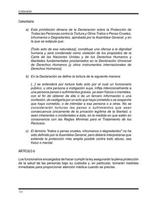 Comentario
a) Esta prohibición dimana de la Declaración sobre la Protección de
Todas las Personas contra la Tortura y Otros Tratos o Penas Crueles,
Inhumanos o Degradantes, aprobada por la Asamblea General, y en
la que se estipula que:
[Todo acto de esa naturaleza], constituye una ofensa a la dignidad
humana y será condenado como violación de los propósitos de la
Carta de las Naciones Unidas y de los Derechos Humanos y
libertades fundamentales proclamados en la Declaración Universal
de Derechos Humanos [y otros instrumentos internacionales de
Derechos Humanos].
b) En la Declaración se define la tortura de la siguiente manera:
[...] se entenderá por tortura todo acto por el cual un funcionario
público, u otra persona a instigación suya, inflija intencionalmente a
una persona penas o sufrimientos graves, ya sean físicos o mentales,
con el fin de obtener de ella o de un tercero información o una
confesión, de castigarla por un acto que haya cometido o se sospeche
que haya cometido, o de intimidar a esa persona o a otras. No se
considerarán torturas las penas o sufrimientos que sean
consecuencia únicamente de la privación legítima de la libertad, o
sean inherentes o incidentales a ésta, en la medida en que estén en
consonancia con las Reglas Mínimas para el Tratamiento de los
Reclusos.
c) El término "tratos o penas crueles, inhumanos o degradantes" no ha
sido definido por la Asamblea General, pero deberá interpretarse que
extiende la protección más amplia posible contra todo abuso, sea
físico o mental.
ARTÍCULO 6
Los funcionarios encargados de hacer cumplir la ley asegurarán la plena protección
de la salud de las personas bajo su custodia y, en particular, tomarán medidas
inmediatas para proporcionar atención médica cuando se precise.
CODHEM
154
 