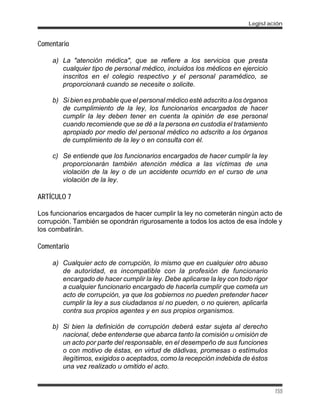 Comentario
a) La "atención médica", que se refiere a los servicios que presta
cualquier tipo de personal médico, incluidos los médicos en ejercicio
inscritos en el colegio respectivo y el personal paramédico, se
proporcionará cuando se necesite o solicite.
b) Si bien es probable que el personal médico esté adscrito a los órganos
de cumplimiento de la ley, los funcionarios encargados de hacer
cumplir la ley deben tener en cuenta la opinión de ese personal
cuando recomiende que se dé a la persona en custodia el tratamiento
apropiado por medio del personal médico no adscrito a los órganos
de cumplimiento de la ley o en consulta con él.
c) Se entiende que los funcionarios encargados de hacer cumplir la ley
proporcionarán también atención médica a las víctimas de una
violación de la ley o de un accidente ocurrido en el curso de una
violación de la ley.
ARTÍCULO 7
Los funcionarios encargados de hacer cumplir la ley no cometerán ningún acto de
corrupción. También se opondrán rigurosamente a todos los actos de esa índole y
los combatirán.
Comentario
a) Cualquier acto de corrupción, lo mismo que en cualquier otro abuso
de autoridad, es incompatible con la profesión de funcionario
encargado de hacer cumplir la ley. Debe aplicarse la ley con todo rigor
a cualquier funcionario encargado de hacerla cumplir que cometa un
acto de corrupción, ya que los gobiernos no pueden pretender hacer
cumplir la ley a sus ciudadanos si no pueden, o no quieren, aplicarla
contra sus propios agentes y en sus propios organismos.
b) Si bien la definición de corrupción deberá estar sujeta al derecho
nacional, debe entenderse que abarca tanto la comisión u omisión de
un acto por parte del responsable, en el desempeño de sus funciones
o con motivo de éstas, en virtud de dádivas, promesas o estímulos
ilegítimos, exigidos o aceptados, como la recepción indebida de éstos
una vez realizado u omitido el acto.
Legislación
155
 