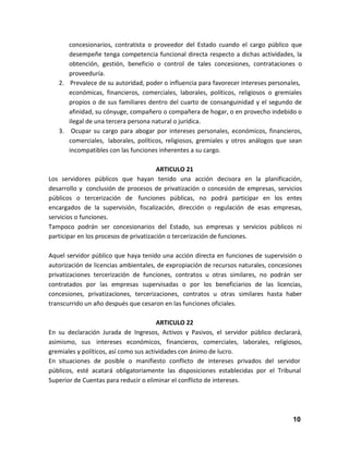 concesionarios, contratista o proveedor del Estado cuando el cargo público que
desempeñe tenga competencia funcional directa respecto a dichas actividades, la
obtención, gestión, beneficio o control de tales concesiones, contrataciones o
proveeduría.
2. Prevalece de su autoridad, poder o influencia para favorecer intereses personales,
económicas, financieros, comerciales, laborales, políticos, religiosos o gremiales
propios o de sus familiares dentro del cuarto de consanguinidad y el segundo de
afinidad, su cónyuge, compañero o compañera de hogar, o en provecho indebido o
ilegal de una tercera persona natural o jurídica.
3. Ocupar su cargo para abogar por intereses personales, económicos, financieros,
comerciales, laborales, políticos, religiosos, gremiales y otros análogos que sean
incompatibles con las funciones inherentes a su cargo.
ARTICULO 21
Los servidores públicos que hayan tenido una acción decisora en la planificación,
desarrollo y conclusión de procesos de privatización o concesión de empresas, servicios
públicos o tercerización de funciones públicas, no podrá participar en los entes
encargados de la supervisión, fiscalización, dirección o regulación de esas empresas,
servicios o funciones.
Tampoco podrán ser concesionarios del Estado, sus empresas y servicios públicos ni
participar en los procesos de privatización o tercerización de funciones.
Aquel servidor público que haya tenido una acción directa en funciones de supervisión o
autorización de licencias ambientales, de expropiación de recursos naturales, concesiones
privatizaciones tercerización de funciones, contratos u otras similares, no podrán ser
contratados por las empresas supervisadas o por los beneficiarios de las licencias,
concesiones, privatizaciones, tercerizaciones, contratos u otras similares hasta haber
transcurrido un año después que cesaron en las funciones oficiales.
ARTICULO 22
En su declaración Jurada de Ingresos, Activos y Pasivos, el servidor público declarará,
asimismo, sus intereses económicos, financieros, comerciales, laborales, religiosos,
gremiales y políticos, así como sus actividades con ánimo de lucro.
En situaciones de posible o manifiesto conflicto de intereses privados del servidor
públicos, esté acatará obligatoriamente las disposiciones establecidas por el Tribunal
Superior de Cuentas para reducir o eliminar el conflicto de intereses.

10

 