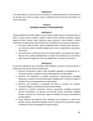 ARTICULO 23
El servidor público, una vez cese en sus funciones, no deberá aprovechar la información o
las ventajas que le dio su antiguo cargo en detrimento de los intereses del Estado y la
nación hondureña.
TITULO III
REGIMENDE REGALOS Y OTROS BENEFICIOS
ARTICULO 24
Queda prohibido al servidor público y por lo tanto no debe, directa ni indirectamente, ni
para si, o para terceros, solicitar, aceptar o admitir dinero, dádivas, beneficios, regalos,
objetos de valor, favores, viajes, gastos de viaje, promesas u otras ventajas o valores
materiales o inmateriales por parte de personas o entidades en las situaciones siguientes:
1. Por hacer o dejar de hacer, acelerar indebidamente o retardar tareas relativas a
sus funciones u obviar requisitos exigidos por la Ley, los reglamentos, manuales e
instructivos.
2. Para hacer valer su influencia ante otro servidor público, a fin de que èste haga o
deje de hacer, acelere indebidamente o retarde tareas relativas a sus funciones u
obvie requisitos exigidos por la Ley, los reglamentos, manuales e instructivos.
ARTICULO 25
Se presume legalmente que el beneficio está prohibido si proviene de forma directa o
indirecta de una persona natural o jurídica que:
1. Gestione una decisión o lleve a cabo actividades reguladas o fiscalizadas por la
institución, órgano o entidad en la que se desempeña el servidor público.
2. Gestione una disposición o explote concesiones, autorizaciones, privilegios
franquicias, o ejecute funciones tercerizadas, otorgadas por la institución, órgano o
entidad en el que se desempeña el servidor público.
3. Gestione, sea contratista o proveedor de bienes o servicios de cualquier
institución, órgano o entidad de la administración pública.
4. Gestione un contrato, concesión, licencia, autorización, privilegio, franquicia,
función tercerizadas y, en general una decisión, acción, aceleración indebida,
retardo u omisión de la institución, órgano o entidad en el que se desempeñe el
servidor público.
5. Tenga intereses que pudieran verse afectados por la decisión, no toma de la
decisión. Acción, aceleración indebida, retardo u omisión de la institución, órgano
o entidad en el que se desempeñe el servidor público.

11

 
