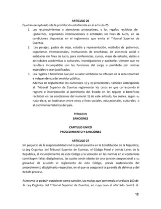ARTICULO 26
Quedan exceptuados de la prohibición establecida en el artículo 25:
1. Los reconocimientos y atenciones protocolares, y los regalos recibidos de
¡gobiernos, organismos internacionales o entidades sin fines de lucro, en las
condiciones dispuestas en el reglamento que emita el Tribunal Superior de
Cuentas.
2. Los pasajes, gastos de viaje, estadía y representación, recibidos de gobiernos,
organismos internacionales, instituciones de enseñanza, de asistencia social o
entidades sin fines de lucro, para conferencias, cursos, viajes de estudio, visitas o
actividades académicas o culturales, investigaciones y auditorías siempre que no
resultare incompatible con las funciones del cargo o prohibido por normas
especiales y sean justificadas.
3. Los regalos o beneficios que por su valor simbólico no influyan en la sana voluntad
e independencia del servidor público.
Además de reglamentar los numerales 1) y 3) precedentes, también corresponde
al Tribunal Superior de Cuentas reglamentar los casos en que corresponda el
registro e incorporación al patrimonio del Estado en los regalos o beneficios
recibidos en las condiciones del numeral 1) de este artículo, los cuales, según su
naturaleza, se destinaran entre otros a fines sociales, educacionales, culturales o
al patrimonio histórico del país.
TITULO IV
SANCIONES
CAPITULO ÙNICO
PROCEDIMIENTO Y SANCIONES
ARTICULO 27
Sin perjuicio de la responsabilidad civil o penal prevista en la Constitución de la República,
la Ley Orgánica del Tribunal Superior de Cuentas, el Código Penal y demás Leyes de la
Republica, el incumplimiento de este Código y la violación en las normas en el contenidas
constituyen faltas disciplinarias, las cuales serán objeto de una sanción proporcional a su
gravedad de acuerdo al reglamento de este Código, previa sustanciación del
procedimiento disciplinario respectivo, en el que se asegurará la garantía de defensa y del
debido proceso.
Asimismo se podrán establecer como sanción, las multas que contempla el artículo 100 de
la Ley Orgánica del Tribunal Superior de Cuentas, en cuyo caso el afectado tendrá el
12

 