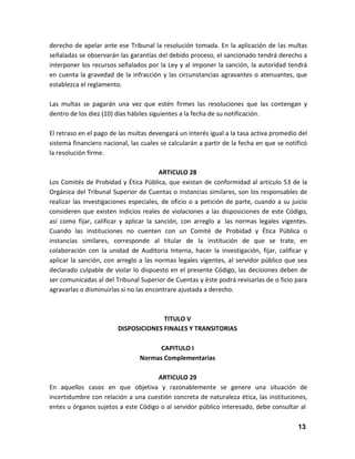 derecho de apelar ante ese Tribunal la resolución tomada. En la aplicación de las multas
señaladas se observarán las garantías del debido proceso, el sancionado tendrá derecho a
interponer los recursos señalados por la Ley y al imponer la sanción, la autoridad tendrá
en cuenta la gravedad de la infracción y las circunstancias agravantes o atenuantes, que
establezca el reglamento.
Las multas se pagarán una vez que estén firmes las resoluciones que las contengan y
dentro de los diez (10) días hábiles siguientes a la fecha de su notificación.
El retraso en el pago de las multas devengará un interés igual a la tasa activa promedio del
sistema financiero nacional, las cuales se calcularán a partir de la fecha en que se notificó
la resolución firme.
ARTICULO 28
Los Comités de Probidad y Ética Pública, que existan de conformidad al artículo 53 de la
Orgánica del Tribunal Superior de Cuentas o instancias similares, son los responsables de
realizar las investigaciones especiales, de oficio o a petición de parte, cuando a su juicio
consideren que existen indicios reales de violaciones a las disposiciones de este Código,
así como fijar, calificar y aplicar la sanción, con arreglo a las normas legales vigentes.
Cuando las instituciones no cuenten con un Comité de Probidad y Ética Pública o
instancias similares, corresponde al titular de la institución de que se trate, en
colaboración con la unidad de Auditoria Interna, hacer la investigación, fijar, calificar y
aplicar la sanción, con arreglo a las normas legales vigentes, al servidor público que sea
declarado culpable de violar lo dispuesto en el presente Código, las decisiones deben de
ser comunicadas al del Tribunal Superior de Cuentas y èste podrá revisarlas de o ficio para
agravarlas o disminuirlas si no las encontrare ajustada a derecho.

TITULO V
DISPOSICIONES FINALES Y TRANSITORIAS
CAPITULO I
Normas Complementarias
ARTICULO 29
En aquellos casos en que objetiva y razonablemente se genere una situación de
incertidumbre con relación a una cuestión concreta de naturaleza ética, las instituciones,
entes u órganos sujetos a este Código o al servidor público interesado, debe consultar al
13

 