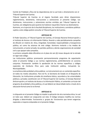 Comité de Probidad y Ética de las dependencias de la cual trate o directamente con el
Tribunal Superior de Cuentas.
Tribunal Superior de Cuentas es el órgano facultado para dictar disposiciones
reglamentarias, dictámenes, instrucciones y aclaraciones al presente Código. Los
dictámenes, instrucciones y aclaraciones escritas emitidos por Tribunal Superior de
Cuentas, son obligatorios para quienes los hubieran requerido o fueran sus destinatarios.
Asimismo, en el ejercicio de la facultad disciplinaria, las instituciones y servidores públicos
sujetos a este código podrán consultar al Tribunal Superior de Cuentas.
ARTICULO 30
El Poder Ejecutivo, el Tribunal Superior de Cuentas, el Consejo Nacional Anticorrupción y
el Instituto de Acceso a la Información Pública, llevarán a cabo periódicamente campañas
de difusión en materia de ética, integridad, honestidad, responsabilidad y transparencia
pública, así como los alcances de este código. Asimismo invitarán a los medios de
comunicación, al sector privado, los partidos políticos y demás organizaciones de sociedad
civil a que apoyen tales campañas.
La primera campaña debe difundirse en el plazo de seis (6) meses después de la entrada
en vigor este código.
Las instituciones públicas promoverán permanentemente programas de capacitación
sobre el presente Código y sus normas reglamentarias, preferiblemente en acciones
conjuntas. Promoverán también la aprobación de las normas específicas y códigos
especiales de Conducta Ética para cada institución pública, incluyendo las
Municipalidades.
La enseñanza dela probidad y ética públicas se instrumentará con un contenido específico
en todos los niveles educativos. Para tal fin, la Secretaria de Estado en el Despacho de
Educación, las Instituciones privadas de enseñanza básica, secundaria y las universidades
públicas y privadas coordinarán con el Tribunal Superior de Cuentas, el Consejo Nacional
Anticorrupción y el Instituto de Acceso a la Información Pública, el contenido curricular del
programa de probidad y ética públicas, el cual deberá ser desarrollado tanto a través de la
educación formal como la no formal.
ARTICULO 31
Lo dispuesto en el presente Código no impide la aplicación de otra normativa ética, la cual
en todo caso deberá ser congruente con èste. El Código tampoco modifica las normas
dirigidas a determinados funcionarios o grupos de funcionarios que tienen exigencias
especiales o mayores estipuladas en el presente Código.

13

 
