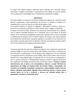 En ningún caso podrán aplicarse regímenes éticos especiales que restrinjan, limiten,
disminuyan o nieguen los principios o regulaciones de este Código. En caso de conflicto
entre lo dispuesto en este Código y otra normativa ética, prevalecerá el Código.
ARTICULO 32
Al servidor público se le garantiza el derecho individual de objeción de conciencia, como
derecho fundamental y como explicitación del derecho a la libertad, el respecto a la
integridad ética y moral y el derecho a la libertad de religión y culto.
Los servidores públicos no podrán ser obligados a desempeñar funciones y tareas en
contra de sus convicciones, principios y valores morales, éticos, religiosos y filosóficos.
El objetor de conciencia debe presentar una solicitud de reconocimiento de su objeción
ante la máxima autoridad jerárquica de la institución para la cual labore el servidor
público. De las resoluciones denegatorias podrá pedir reposición ante la misma autoridad
y subsidiariamente apelación ante el Tribunal Superior de Cuentas, cuya decisión agotará
el procedimiento administrativo, quedando expedita la vía judicial. En sus decisiones, las
autoridades recurridas preservarán la dignidad y libertad personales del servidor público
con la única limitación de las exigencias del orden público.
ARTICULO 33
El ejercicio adecuado del cargo lleva implícita la obligación del cumplimiento personal del
presente Código, así como las acciones del servidor público encaminadas a la observancia
del mismo por sus subordinados. A fin de destacar estas obligaciones y de dar publicidad
al compromiso de fiel cumplimiento de este Código, todo servidor público antes de tomar
posesión de su cargo deberá, según corresponda, leer en voz alta ante sus subordinados o
ante su superior jerárquico, e inmediatamente después suscribir la siguiente declaración
de cumplimiento del Código de Conducta Ética del Servidor Público: “Prometo y declaro
solemnemente ante la patria y mis conciudadanos, observar y cumplir fielmente las
disposiciones del Código de Conducta Ética del Servidor Público y desempeñar mis
funciones con integridad, honestidad, transparencia, responsabilidad, respeto hacia los
demás, sobriedad, imparcialidad, dignidad, decoro eficiencia, eficacia y reserva, actuar
siempre dentro de la ley y contribuir a alcanzar una sociedad política libre y
democrática, económica y socialmente justa.”

14

 