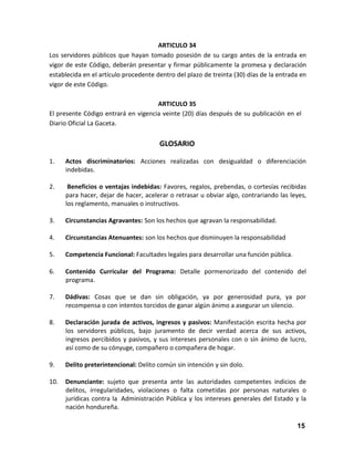 ARTICULO 34
Los servidores públicos que hayan tomado posesión de su cargo antes de la entrada en
vigor de este Código, deberán presentar y firmar públicamente la promesa y declaración
establecida en el artículo procedente dentro del plazo de treinta (30) días de la entrada en
vigor de este Código.
ARTICULO 35
El presente Código entrará en vigencia veinte (20) días después de su publicación en el
Diario Oficial La Gaceta.

GLOSARIO
1.

Actos discriminatorios: Acciones realizadas con desigualdad o diferenciación
indebidas.

2.

Beneficios o ventajas indebidas: Favores, regalos, prebendas, o cortesías recibidas
para hacer, dejar de hacer, acelerar o retrasar u obviar algo, contrariando las leyes,
los reglamento, manuales o instructivos.

3.

Circunstancias Agravantes: Son los hechos que agravan la responsabilidad.

4.

Circunstancias Atenuantes: son los hechos que disminuyen la responsabilidad

5.

Competencia Funcional: Facultades legales para desarrollar una función pública.

6.

Contenido Curricular del Programa: Detalle pormenorizado del contenido del
programa.

7.

Dádivas: Cosas que se dan sin obligación, ya por generosidad pura, ya por
recompensa o con intentos torcidos de ganar algún ánimo a asegurar un silencio.

8.

Declaración jurada de activos, ingresos y pasivos: Manifestación escrita hecha por
los servidores públicos, bajo juramento de decir verdad acerca de sus activos,
ingresos percibidos y pasivos, y sus intereses personales con o sin ánimo de lucro,
así como de su cónyuge, compañero o compañera de hogar.

9.

Delito preterintencional: Delito común sin intención y sin dolo.

10.

Denunciante: sujeto que presenta ante las autoridades competentes indicios de
delitos, irregularidades, violaciones o falta cometidas por personas naturales o
jurídicas contra la Administración Pública y los intereses generales del Estado y la
nación hondureña.
15

 