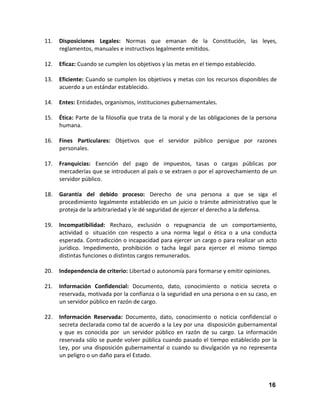 11.

Disposiciones Legales: Normas que emanan de la Constitución, las leyes,
reglamentos, manuales e instructivos legalmente emitidos.

12.

Eficaz: Cuando se cumplen los objetivos y las metas en el tiempo establecido.

13.

Eficiente: Cuando se cumplen los objetivos y metas con los recursos disponibles de
acuerdo a un estándar establecido.

14.

Entes: Entidades, organismos, instituciones gubernamentales.

15.

Ética: Parte de la filosofía que trata de la moral y de las obligaciones de la persona
humana.

16.

Fines Particulares: Objetivos que el servidor público persigue por razones
personales.

17.

Franquicias: Exención del pago de impuestos, tasas o cargas públicas por
mercaderías que se introducen al país o se extraen o por el aprovechamiento de un
servidor público.

18.

Garantía del debido proceso: Derecho de una persona a que se siga el
procedimiento legalmente establecido en un juicio o trámite administrativo que le
proteja de la arbitrariedad y le dé seguridad de ejercer el derecho a la defensa.

19.

Incompatibilidad: Rechazo, exclusión o repugnancia de un comportamiento,
actividad o situación con respecto a una norma legal o ética o a una conducta
esperada. Contradicción o incapacidad para ejercer un cargo o para realizar un acto
jurídico. Impedimento, prohibición o tacha legal para ejercer el mismo tiempo
distintas funciones o distintos cargos remunerados.

20.

Independencia de criterio: Libertad o autonomía para formarse y emitir opiniones.

21.

Información Confidencial: Documento, dato, conocimiento o noticia secreta o
reservada, motivada por la confianza o la seguridad en una persona o en su caso, en
un servidor público en razón de cargo.

22.

Información Reservada: Documento, dato, conocimiento o noticia confidencial o
secreta declarada como tal de acuerdo a la Ley por una disposición gubernamental
y que es conocida por un servidor público en razón de su cargo. La información
reservada sólo se puede volver pública cuando pasado el tiempo establecido por la
Ley, por una disposición gubernamental o cuando su divulgación ya no representa
un peligro o un daño para el Estado.

16

 