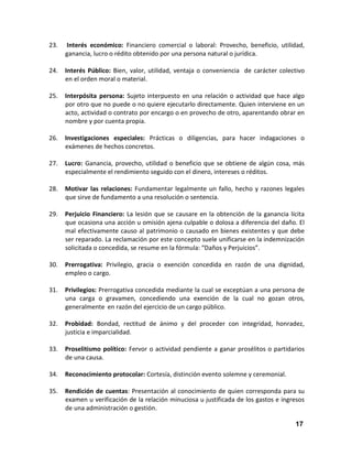 23.

Interés económico: Financiero comercial o laboral: Provecho, beneficio, utilidad,
ganancia, lucro o rédito obtenido por una persona natural o jurídica.

24.

Interés Público: Bien, valor, utilidad, ventaja o conveniencia de carácter colectivo
en el orden moral o material.

25.

Interpósita persona: Sujeto interpuesto en una relación o actividad que hace algo
por otro que no puede o no quiere ejecutarlo directamente. Quien interviene en un
acto, actividad o contrato por encargo o en provecho de otro, aparentando obrar en
nombre y por cuenta propia.

26.

Investigaciones especiales: Prácticas o diligencias, para hacer indagaciones o
exámenes de hechos concretos.

27.

Lucro: Ganancia, provecho, utilidad o beneficio que se obtiene de algún cosa, más
especialmente el rendimiento seguido con el dinero, intereses o réditos.

28.

Motivar las relaciones: Fundamentar legalmente un fallo, hecho y razones legales
que sirve de fundamento a una resolución o sentencia.

29.

Perjuicio Financiero: La lesión que se causare en la obtención de la ganancia lícita
que ocasiona una acción u omisión ajena culpable o dolosa a diferencia del daño. El
mal efectivamente causo al patrimonio o causado en bienes existentes y que debe
ser reparado. La reclamación por este concepto suele unificarse en la indemnización
solicitada o concedida, se resume en la fórmula: “Daños y Perjuicios”.

30.

Prerrogativa: Privilegio, gracia o exención concedida en razón de una dignidad,
empleo o cargo.

31.

Privilegios: Prerrogativa concedida mediante la cual se exceptúan a una persona de
una carga o gravamen, concediendo una exención de la cual no gozan otros,
generalmente en razón del ejercicio de un cargo público.

32.

Probidad: Bondad, rectitud de ánimo y del proceder con integridad, honradez,
justicia e imparcialidad.

33.

Proselitismo político: Fervor o actividad pendiente a ganar prosélitos o partidarios
de una causa.

34.

Reconocimiento protocolar: Cortesía, distinción evento solemne y ceremonial.

35.

Rendición de cuentas: Presentación al conocimiento de quien corresponda para su
examen u verificación de la relación minuciosa u justificada de los gastos e ingresos
de una administración o gestión.
17

 