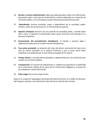 36.

Secreto o reserva administrativa: Sigilo que debe guardarse sobre una información,
documento, dato u otro tipo de conocimiento o noticia adquiridos en el ejercicio de
la función pública, y el cual tampoco puede utilizarse para provecho personal.

37.

Subordinado: Persona sometida, sujeta o dependiente de la autoridad, poder,
mando u orden de otra persona en un nivel jerárquico superior.

38.

Superior Jerárquico: Persona con una posición de autoridad, poder, y mando sobre
otra u otras, lo opuesto al subordinado; quien ejerce funciones más elevadas en la
jerarquía respectiva.

39.

Sustanciación del procedimiento disciplinario: El trámite o proceso legal o
reglamentario para que se cumplan normas disciplinarias.

40.

Tasa activa promedio: La valuación del costo del dinero, estimación del valor de la
tasa de interés promedio en el sistema financiero y que se toma como índice
estadístico y es publicada por el ente oficial encargado de la materia.

41.

Tiempo oficial: La jornada laboral aprobada y reglamentada por una institución para
cumplir con la función pública.

42.

Transparencia: El conjunto de disposiciones u medidas que garantizan la publicidad
de la información relativa de los actos de las instituciones obligadas y el acceso de
los ciudadanos a dicha información.

43.

Valor exiguo: De escaso o bajo monto.

Dado en la ciudad de Tegucigalpa, Municipio del Distrito Central, en el Salón de Sesiones
del Congreso nacional, a los veinticuatro días del mes de abril de dos mil siete.

18

 