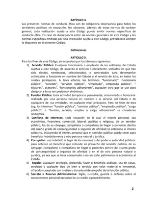 ARTÍCULO 4.
Las presentes normas de conducta ética son de obligatoria observancia para todos los
servidores públicos sin excepción. No obstante, además de estas normas de carácter
general, cada institución sujeta a este Código puede emitir normas específicas de
conducta ética. En caso de discrepancia entre las normas generales de este Código y las
normas específicas emitidas por una institución sujeta a este Código, prevalecerá siempre
lo dispuesto en el presente Código.
Definiciones
ARTÍCULO 5.
Para los fines de este Código, se entenderá por los términos siguientes:
1) Servidor Público: Cualquier funcionario o empleado de las entidades del Estado
sujetas a este Código, de acuerdo al Artículo 3 precedente, incluidos los que han
sido electos, nombrados, seleccionados, o contratados para desempeñar
actividades o funciones en nombre del Estado o al servicio de éste, en todos los
niveles jerárquicos. A tales efectos los términos “funcionario”, funcionario
público”, “servidor”, “servidor público”, “empleado”, empleado público”, “
titulares”, asesores”, “funcionarios adhonórem”, cualquier otro que se use para
designar a éstos se consideran sinónimos.
2) Función Pública: toda actividad temporal o permanente, remunerada u honoraria
realizada por una persona natural en nombre o al servicio del Estado o de
cualquiera de sus entidades, en cualquier nivel jerárquico. Para los fines de esta
Ley, los términos “función pública”, “servicio público”, “empleado público”, “cargo
público”, o “función, servicio, empleo o cargo adhonórem” se consideran
sinónimos.
3) Conflicto de Intereses: toda situación en la cual el interés personal, sea
económico, financiero, comercial, laboral, político o religioso, de un servidor
público, los de su cónyuge, compañero o compañera de hogar o parientes dentro
del cuarto grado de consanguinidad o segundo de afinidad se antepone al interés
colectivo, incluyendo el interés personal que el servidor público pueda tener para
beneficiar indebidamente a otra persona natural o jurídica.
4) Corrupción: uso indebido o ilegal de los recursos o del poder o autoridad públicos
para obtener un beneficio que redunde en provecho del servidor público, de su
cónyuge, compañero o compañera de hogar o parientes dentro del cuarto grado
de consanguinidad o segundo de afinidad o en el de otra persona natural o
jurídica, ya sea que se haya consumado o no un daño patrimonial o económico al
Estado.
5) Regalo: Cualquier privilegio, prebenda, favor o beneficio análogo, sea de cosas,
servicios o cualquier tipo de bien o servicio con valor material o inmaterial,
ofrecido y aceptado con motivo o durante el desempeño de la función pública.
6) Secreto o Reserva Administrativa: Sigilo, custodia, guarda o defensa sobre el
conocimiento personal exclusivo de un medio o procedimiento.

3

 