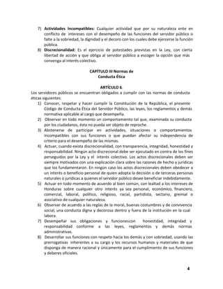 7) Actividades Incompatibles: Cualquier actividad que por su naturaleza ente en
conflicto de intereses con el desempeño de las funciones del servidor público o
falte a la sobriedad, la dignidad y el decoro con los cuales debe ejercerse la función
pública.
8) Discrecionalidad: Es el ejercicio de potestades previstas en la Ley, con cierta
libertad de acción y que obliga al servidor público a escoger la opción que más
convenga al interés colectivo.
CAPÍTULO III Normas de
Conducta Ética
ARTÍCULO 6.
Los servidores públicos se encuentran obligados a cumplir con las normas de conducta
éticas siguientes:
1) Conocer, respetar y hacer cumplir la Constitución de la República, el presente
Código de Conducta Ética del Servidor Público, las leyes, los reglamentos y demás
normativa aplicable al cargo que desempeña.
2) Observar en todo momento un comportamiento tal que, examinada su conducta
por los ciudadanos, ésta no pueda ser objeto de reproche.
3) Abstenerse de participar en actividades, situaciones o comportamientos
incompatibles con sus funciones o que puedan afectar su independencia de
criterio para el desempeño de las mismas.
4) Actuar, cuando exista discrecionalidad, con transparencia, integridad, honestidad y
responsabilidad. Ningún acto discrecional debe ser ejecutado en contra de los fines
perseguidos por la Ley y el interés colectivo. Los actos discrecionales deben ser
siempre motivados con una explicación clara sobre las razones de hecho y jurídicas
que los fundamentaron. En ningún caso los actos discrecionales deben obedecer a
un interés o beneficio personal de quien adopta la decisión o de terceras personas
naturales o jurídicas a quienes el servidor público desee beneficiar indebidamente.
5) Actuar en todo momento de acuerdo al bien común, con lealtad a los intereses de
Honduras sobre cualquier otro interés ya sea personal, económico, financiero,
comercial, laboral, político, religioso, racial, partidista, sectario, gremial o
asociativo de cualquier naturaleza.
6) Observar de acuerdo a las reglas de la moral, buenas costumbres y de convivencia
social, una conducta digna y decorosa dentro y fuera de la institución en la cual
labora.
7) Desempeñar sus obligaciones y funciones con
honestidad, integridad y
responsabilidad conforme a las leyes, reglamentos y demás normas
administrativas.
8) Desarrollar sus funciones con respeto hacia los demás y con sobriedad, usando las
prerrogativas inherentes a su cargo y los recursos humanos y materiales de que
disponga de manera racional y únicamente para el cumplimiento de sus funciones
y deberes oficiales.

4

 