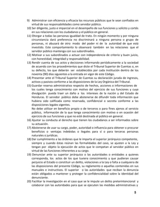 9) Administrar con eficiencia y eficacia los recursos públicos que le sean confiados en
virtud de sus responsabilidades como servidor público.
10) Ser diligente, justo e imparcial en el desempeño de sus funciones y solícito y cortés
en sus relaciones con los ciudadanos y el público en general.
11) Otorgar a todas las personas igualdad de trato. En ningún momento y por ninguna
circunstancia dará preferencia no discriminará a ninguna persona o grupo de
personas, ni abusará de otro modo del poder ni de la autoridad de que está
investido. Este comportamiento lo observará también en las relaciones que el
servidor público mantenga con sus subordinados.
12) Motivar a sus subordinados a actuar con independencia de criterio y buen juicio,
con honestidad, integridad y responsabilidad.
13) Rendir cuenta de sus actos y decisiones informando periódicamente a la sociedad
de acuerdo con los procedimientos que dicte el Tribunal Superior de Cuentas o, en
su defecto, los que deberán ser establecidos por cada Institución dentro de los
noventa (90) días siguientes a la entrada en vigor de este Código.
14) Presentar ante el Tribunal Superior de Cuentas su declaración jurada de ingresos,
activos y pasivos conforme a las disposiciones de la Ley Orgánica del Tribunal.
15) Guardar reserva administrativa respecto de hechos, acciones o informaciones de
los cuales tenga conocimiento con motivo del ejercicio de sus funciones y cuya
divulgación pueda traer un daño a los intereses de la nación y del Estado de
Honduras. El servidor público debe abstenerse de difundir toda información que
hubiera sido calificada como reservada, confidencial o secreta conforme a las
disposiciones legales vigentes.
No debe utilizar en beneficio propio o de terceros o para fines ajenos al servicio
público, información de la que tenga conocimiento con motivo o en ocasión del
ejercicio de sus funciones y que no esté destinada al público en general.
16) Ajustar su conducta al derecho que tienen los ciudadanos a ser informados sobre
su actuación.
17) Abstenerse de usar su cargo, poder, autoridad o influencia para obtener o procurar
beneficios o ventajas indebidas o ilegales para sí o para terceras personas
naturales o jurídicas.
18) Dar cumplimiento a las órdenes que le imparta el superior jerárquico competente,
siempre y cuando éstas reúnan las formalidades del caso, se ajusten a la Ley y
tengan por objeto la ejecución de actos que le competan al servidor público en
virtud de las funciones inherentes a su cargo.
19) Denunciar ante su superior jerárquico o las autoridades o entidades a quienes
corresponda, los actos de los que tuviera conocimiento y que pudieran causar
perjuicio al Estado o constituir un delito, violaciones a la Ley o falta a cualquiera de
las disposiciones del presente Código, su reglamento o aquellas contenidas en sus
manuales e instructivos. El superior o las autoridades que reciban la denuncia
están obligados a mantener y proteger la confidencialidad sobre la identidad del
denunciante.
20) Facilitar la investigación en el caso que se le impute un delito preterintencional y
colaborar con las autoridades para que se ejecuten las medidas administrativas y
5

 
