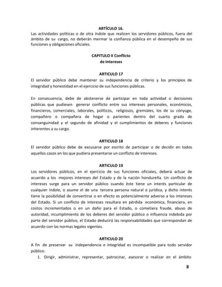 ARTÍCULO 16.
Las actividades políticas o de otra índole que realicen los servidores públicos, fuera del
ámbito de su cargo, no deberán mermar la confianza pública en el desempeño de sus
funciones y obligaciones oficiales.
CAPITULO II Conflicto
de Intereses
ARTICULO 17
El servidor público debe mantener su independencia de criterio y los principios de
integridad y honestidad en el ejercicio de sus funciones públicas.
En consecuencia, debe de abstenerse de participar en toda actividad o decisiones
públicas que pudiesen generar conflicto entre sus intereses personales, económicos,
financieros, comerciales, laborales, políticos, religiosos, gremiales, los de su cónyuge,
compañero o compañera de hogar o parientes dentro del cuarto grado de
consanguinidad y el segundo de afinidad y el cumplimientos de deberes y funciones
inherentes a su cargo.
ARTICULO 18
El servidor público debe de excusarse por escrito de participar o de decidir en todos
aquellos casos en los que pudiera presentarse un conflicto de intereses.
ARTICULO 19
Los servidores públicos, en el ejercicio de sus funciones oficiales, deberá actuar de
acuerdo a los mejores intereses del Estado y de la nación hondureña. Un conflicto de
intereses surge para un servidor público cuando èste tiene un interés particular de
cualquier índole, o asume el de una tercera persona natural o jurídica, y dicho interés
tiene la posibilidad de convertirse o en efecto es potencialmente adverso a los intereses
del Estado. Si un conflicto de intereses resultara en pérdida económica, financiera, en
costos incrementados o en un daño para el Estado, o cometiera fraude, abuso de
autoridad, incumplimiento de los deberes del servidor público o influencia indebida por
parte del servidor público, el Estado deducirá las responsabilidades que correspondan de
acuerdo con las normas legales vigentes.
ARTICULO 20
A fin de preservar su independencia e integridad es incompatible para todo servidor
público:
1. Dirigir, administrar, representar, patrocinar, asesorar o realizar en el ámbito
8

 