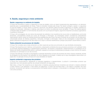 11Código de Conduta
Grupo Fiat
4. Saúde, segurança e meio ambiente
Saúde e segurança no ambiente de trabalho
O Grupo Fiat reconhece a saúde e a segurança no local de trabalho como um direito fundamental dos dependentes e um elemento
essencial para a sustentabilidade do Grupo. Todas as decisões tomadas pelo Grupo Fiat devem proteger a saúde e a segurança
no local de trabalho. O Grupo adotou e continua a aprimorar uma eficiente política de saúde e segurança no trabalho, baseada em
medidas de prevenção, individuais e coletivas, para reduzir ao mínimo os potenciais riscos de lesões. O Grupo Fiat objetiva garantir
condições ideais de trabalho no nível industrial, de acordo com os princípios de higiene, ergonomia industrial e processos organizativos
e operativos individuais.
O Grupo crê na divulgação de uma cultura de prevenção de acidentes e da consciência dos riscos entre os trabalhadores, promovida
ativamente, principalmente através de cursos de formação e informação. Os empregados devem considerar-se pessoalmente
responsáveis e devem adotar as medidas preventivas estabelecidas pelo Grupo Fiat para a proteção de sua saúde e de sua segurança,
comunicadas através de diretivas específicas, instruções, formação e informação. Cada um dos empregados é responsável pela
gestão adequada da segurança e não deve expor-se ou expor os demais trabalhadores a perigos que possam causar lesões ou danos.
Tutela ambiental nos processos de trabalho
O Grupo Fiat considera que a tutela ambiental é um fator essencial que deve ser promovido em suas atividades empresariais.
O Grupo Fiat empenha-se em melhorar continuamente o desempenho ambiental dos seus processos produtivos e em satisfazer todos
os principais requisitos legislativos e regulamentares pertinentes. Tal empenho compreende o desenvolvimento e a ampliação de um
Sistema de Gestão Ambiental (SGA) eficaz e certificado, baseado em princípios fundamentais de redução a níveis mínimos do impacto
ambiental e na otimização do uso dos recursos.
O Grupo Fiat estimula e encoraja os empregados a participar ativamente na busca de processos de menor impacto ambiental, através
da divulgação de informações e da realização de cursos regulares de formação, e espera que os seus empregados desenvolvam um
papel ativo na aplicação de tais princípios em suas atividades de trabalho.
Impacto ambiental e segurança dos produtos
O Grupo Fiat compromete-se, respeitando os requisitos legislativos e regulamentares, a produzir e comercializar produtos que
respondam aos mais elevados padrões de proteção ambiental e de segurança.
Além disso, o Grupo Fiat empenha-se em desenvolver e implantar soluções técnicas inovadoras que reduzam o impacto ambiental
a níveis mínimos e que garantam o nível máximo de segurança. O Grupo Fiat encoraja ainda, o uso seguro e ecológico dos seus
produtos, fornecendo aos clientes e concessionários informações sobre a utilização, a manutenção e a reciclagem dos seus veículos
e de outros produtos.
 