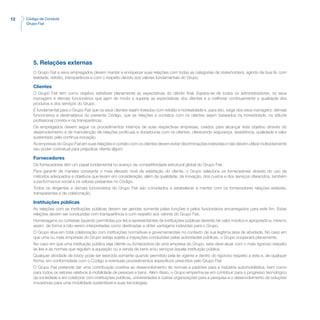 12 Código de Conduta
Grupo Fiat
5. Relações externas
O Grupo Fiat e seus empregados devem manter e enriquecer suas relações com todas as categorias de stakeholders, agindo de boa fé, com
lealdade, retidão, transparência e com o respeito devido aos valores fundamentais do Grupo.
Clientes
O Grupo Fiat tem como objetivo satisfazer plenamente as expectativas do cliente final. Espera-se de todos os administradores, os seus
managers e demais funcionários que ajam de modo a superar as expectativas dos clientes e a melhorar continuamente a qualidade dos
produtos e dos serviços do Grupo.
É fundamental para o Grupo Fiat que os seus clientes sejam tratados com retidão e honestidade e, para isto, exige dos seus managers, demais
funcionários e destinatários do presente Código, que as relações e contatos com os clientes sejam baseados na honestidade, na atitude
profissional correta e na transparência.
Os empregados devem seguir os procedimentos internos de suas respectivas empresas, criados para alcançar este objetivo através do
desenvolvimento e da manutenção de relações profícuas e duradouras com os clientes, oferecendo segurança, assistência, qualidade e valor
sustentado pela contínua inovação.
As empresas do Grupo Fiat em suas relações e contato com os clientes devem evitar discriminações indevidas e não devem utilizar indevidamente
seu poder contratual para prejudicar cliente algum.
Fornecedores
Os fornecedores têm um papel fundamental no avanço da competitividade estrutural global do Grupo Fiat.
Para garantir de maneira constante o mais elevado nível de satisfação do cliente, o Grupo seleciona os fornecedores através do uso de
métodos adequados e objetivos que levam em consideração, além da qualidade, da inovação, dos custos e dos serviços oferecidos, também
a performance social e os valores presentes no Código.
Todos os dirigentes e demais funcionários do Grupo Fiat são convidados a estabelecer e manter com os fornecedores relações estáveis,
transparentes e de colaboração.
Instituições públicas
As relações com as instituições públicas devem ser geridas somente pelas funções e pelos funcionários encarregados para este fim. Estas
relações devem ser conduzidas com transparência e com respeito aos valores do Grupo Fiat.
Homenagens ou cortesias (quando permitidas por lei) a representantes de instituições públicas deverão ter valor módico e apropriado e, mesmo
assim, de forma a não serem interpretadas como destinadas a obter vantagens indevidas para o Grupo.
O Grupo atua em total colaboração com instituições normativas e governamentais no contexto de sua legítima área de atividade. No caso em
que uma ou mais empresas do Grupo esteja sujeita a inspeções conduzidas pelas autoridades públicas, o Grupo cooperará plenamente.
No caso em que uma instituição pública seja cliente ou fornecedora de uma empresa do Grupo, esta deve atuar com o mais rigoroso respeito
às leis e às normas que regulam a aquisição ou a venda de bens e/ou serviços àquela instituição pública.
Qualquer atividade de lobby pode ser exercida somente quando permitido pela lei vigente e dentro do rigoroso respeito a esta e, de qualquer
forma, em conformidade com o Código e eventuais procedimentos específicos prescritos pelo Grupo Fiat.
O Grupo Fiat pretende dar uma contribuição positiva ao desenvolvimento de normas e padrões para a indústria automobilística, bem como
para todos os setores relativos à mobilidade de pessoas e bens. Além disso, o Grupo empenha-se em contribuir para o progresso tecnológico
da sociedade e em colaborar com instituições públicas, universidades e outras organizações para a pesquisa e o desenvolvimento de soluções
inovadoras para uma mobilidade sustentável e suas tecnologias.
 