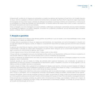 15Código de Conduta
Grupo Fiat
A Internal Audit, na esfera de um programa de verificações ou a pedido dos gestores das Empresas do Grupo Fiat ou do Conselho Executivo
do Grupo, examina a qualidade e a eficácia do Sistema de Controle Interno e da Gestão dos Riscos Rischi e reporta aos órgãos responsáveis.
Os empregados do Grupo devem apoiar a atividade de verificação da qualidade e da eficácia do Sistema de Controle Interno. A Internal Audit,
os encarregados do controle das atividades dos administradores, os revisores externos têm acesso total a todos os dados, documentos e
informações necessários para exercer suas atividades.
Todos os managers e os outros empregados aos quais é solicitada a colaboração na preparação e apresentação dos documentos destinados
às autoridades de vigilância ou ao público, asseguram, de acordo com a respectiva competência, que tais documentos sejam completos,
precisos, confiáveis, claros e compreensíveis.
7. Atuação e garantias
O Grupo Fiat empenha-se em atingir os mais elevados padrões de excelência no que diz respeito a suas responsabilidades morais, sociais
e de negócios, em relação aos stakeholders.
O Código define as expectativas do Grupo em relação aos administradores, aos responsáveis, aos outros empregados e a terceiros com
os quais tenha relações de negócios, e ainda, em relação ao comportamento responsável que espera que todos assumam para concretizar
tais políticas.
Os gestores das várias linhas de negócios, setores e funções do Grupo Fiat têm a responsabilidade de permitir que tais expectativas sejam
compreendidas e colocadas em prática pelos empregados. Os gestores devem assegurar que os compromissos expressos no Código
sejam cumpridos em nível de linhas de negócios, setor, função.
O Grupo organiza cursos internos de formação sobre o Código e sobre os seus valores.
O Grupo estimula os empregados a procurar uma orientação da Área Jurídica ou ao Departamento de Recursos Humanos competente, em
cada situação relativa ao Código que comporte dúvidas sobre a postura considerada mais apropriada.
A todas as solicitações de esclarecimentos será dada uma resposta tempestiva, sem que haja para o empregado qualquer risco de sofrer
retaliações, mesmo indiretamente.
Eventuais sanções em caso de violação do Código são adotadas pelos superiores hierárquicos, que considerarão, os pareceres do
Departamento de Recursos Humanos e eventualmente do Departamento Jurídico competente, de acordo com as leis vigentes e com os
relativos contratos de trabalho nacionais ou empresariais.
Constitui violação do Código, toda e qualquer forma de retaliação em relação a quem apontou, de boa fé, prováveis violações do Código ou
solicitações de esclarecimento sobre modalidades de aplicação do mesmo. Constitui ainda violação do Código, o comportamento de quem
acusa outros empregados de violação do mesmo ciente de que tal violação não existe.
As violações do Código podem determinar, entre outras conseqüências, além de procedimentos legais, a cessação da relação de confiança
entre o Grupo e o empregado, com as consequências contratuais e de lei relativas à relação de trabalho, previstas pelas normas vigentes.
Eventuais derrogações, mesmo parciais e limitadas no tempo e no objeto, às prescrições do Código, podem ser autorizadas exclusivamente
por motivos graves e justificados somente pelo Conselho de Administração da Empresa do Grupo Fiat onde trabalha o empregado solicitante.
A Internal Audit executa atividades periódicas de auditoria sobre o funcionamento do Código, cujos resultados, também com o objetivo de
sugerir modificações ou integrações ao próprio Código, são apresentados ao Administrador Delegado, à Comissão de Controle e Riscos e
ao Conselho de Administração da Fiat S.p.A..
 