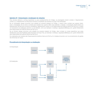 17Código de Conduta
Grupo Fiat
Apêndice B - Interpretação e sinalização de violações
Para dúvidas relativas a normas específicas ou para esclarecimentos do Código, os empregados devem contatar o Departamento
Jurídico ou o Departamento de Recursos Humanos competente da empresa do Grupo Fiat interessada.
Se um empregado deseja comunicar uma violação (ou possível violação) do Código, o mesmo deve contatar seu superior direto.
Caso o empregado não se sinta à vontade para contatar seu superior direto para assinalar a violação, o empregado deverá fazê-lo ao
Departamento de Recursos Humanos competente, Departamento Jurídico ou ao Responsável de Auditoria Interna da Fiat S.p.A. e utilizar
um mecanismo de sinalização anónimo ou pré-definido, como por exemplo o endereço: segnalazioni@fiatspa.com, gerido diretamente
pelo Responsável de Auditoria Interna da Fiat S.p.A.
Se um terceiro deseja comunicar uma violação (ou possível violação) do Código, deve contatar os canais específicos que serão
identificados para esta finalidade pelas Empresas do Grupo Fiat, por exemplo o endereço: segnalazioni@fiatspa.com, gerido diretamente
pelo Responsável de Auditoria Interna da Fiat S.p.A.
As sinalizações são tratadas pelo Responsável de Auditoria Interna da Fiat S.p.A e tratadas de acordo com os procedimentos de gestão
das denúncias do Grupo.
Procedimento de interpretação ou sinalização:
A) Interpretação	
B) Sinalizações
Empregados
Departamento
Jurídico
Recursos
Humanos
Empregados
Superior
Direto
Terceiros
Responsável de
Auditoria Interna
da Fiat S.p.A.
Obrigação de relatótio
Conselho de
Administração
(Comissão Controle
e Riscos)
 