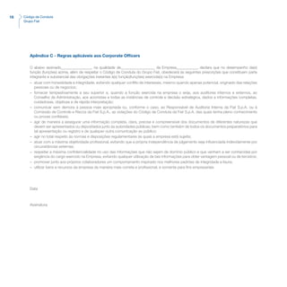18 Código de Conduta
Grupo Fiat
Apêndice C - Regras aplicáveis aos Corporate Officers
O abaixo assinado________________, na qualidade de__________________ da Empresa___________, declara que no desempenho da(s)
função (funções) acima, além de respeitar o Código de Conduta do Grupo Fiat, obedecerá às seguintes prescrições que constituem parte
integrante e substancial das obrigações inerentes à(s) função(funções) exercida(s) na Empresa:
–	 atuar com honestidade e integridade, evitando qualquer conflito de interesses, mesmo quando apenas potencial, originado das relações
pessoais ou de negócios;
–	 fornecer tempestivamente a seu superior e, quando a função exercida na empresa o exija, aos auditores internos e externos, ao
Conselho de Administração, aos acionistas e todas as instâncias de controle e decisão estratégica, dados e informações completas,
cuidadosas, objetivas e de rápida interpretação;
–	 comunicar sem demora à pessoa mais apropriada ou, conforme o caso, ao Responsável de Auditoria Interna da Fiat S.p.A. ou à
Comissão de Controle e Riscos da Fiat S.p.A., as violações do Código de Conduta da Fiat S.p.A. das quais tenha pleno conhecimento
ou provas confiáveis;
–	 agir de maneira a assegurar uma informação completa, clara, precisa e compreensível dos documentos de diferentes naturezas que
devem ser apresentados ou depositados junto às autoridades públicas, bem como também de todos os documentos preparatórios para
tal apresentação ou registro e de qualquer outra comunicação ao público;
–	 agir no total respeito às normas e disposições regulamentares às quais a empresa está sujeita;
–	 atuar com a máxima objetividade profissional, evitando que a própria independência de julgamento seja influenciada indevidamente por
circunstâncias externas;
–	 respeitar a máxima confidencialidade no uso das informações que não sejam de domínio público e que venham a ser conhecidas por
exigência do cargo exercido na Empresa, evitando qualquer utilização de tais informações para obter vantagem pessoal ou de terceiros;
–	 promover junto aos próprios colaboradores um comportamento inspirado nos melhores padrões de integridade e lisura;
–	 utilizar bens e recursos da empresa da maneira mais correta e profissional, e somente para fins empresariais
Data
Assinatura
 
